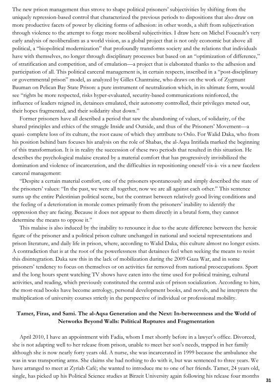 "The new prison management thus strove to shape politial prisoners subjectvitis by shifting from the
uniguelyrepression-based control that characterized the previous periods to dispositions that also draw on
‘more productive facets of power by eliciting forms of adhesion: in other words, a shif from subjecivation
through violence tothe attempt to Forge more neoliberal subjectvitis. I draw here on Michel Foucault's very
carly analysis of neoiberalism as a world vision, as a global project that is not only economic but above all
politcal, a“biopoliteal modernization” that profoundly transforms society and the relations that individuals
Ihave with themselves, no longer through disciplinary processes but based on an “optimization of difference,”
‘of strtification and competition, and of emulation—a project that is elaborated thanks to the adhesion and

 

participation ofall This political earceral management is, in certain respects, inscribed in a “postdiscplinary
for governmental prison” model, as analyzed by Gilles Chantraine, who draws on the work of Zygmunt
Bauman on Pelican Bay State Prison: 2 pure instrument of neutralization which, in its ultimate form, would
sce “rights he more respected, risks hyper-evaluated, secu
influence of leaders reigned in, detainees emulated, their autonomy controlled, thee privileges meted out,
thie hopes fragmented, and ther solidarity shut down,”

Former prisoners have all described a period that saw the abandoning of values, of solidarity, of the
shared principles and ethics of the struggle Inside and Ovtsde, and thus ofthe Prisoners’ Mavement—a
{quasi-complete loss of ies culture, the root eause of which che attribute to Oslo, For Walid Daks, who from
hhis position behind bars focuses his analysis on the role of Shabas, the al-Agsa Intifada marked the beginning
(of this transformation, isin reality the succession ofthese two periods that resulted inthis situation, He
describes the psychological malaise crested by a material comfort chat has progressively invsbilized the

sed communications reinforced, the

 

domination and violence of incarceration, and the difficulties in repositioning oneself vs-i- vis a new faceless
ccarceral management:

“Despite a certain material comfort, one ofthe prisoners spontaneously and simply described the state of
the prisoners values: “In the past, we were al together, now we are ll against each other.” This sentence
sums up the entire Palestinian politcal scene, but the contrast between relatively good living conditions and
the fecling of a deterioration in morale comes primaily From the prisoners inability to identify the
‘oppression they are facing, Because it does not appear to them directly ina brutal form, they
determine the means to oppose it”

"This malic is also induced by che inability to renounce it due tothe acute difference between the heroic

 

 

figure ofthe prisoner and a politcal prison culture unchanged in national and societal representations and
prison literature, and daly life in prison, where, according to Walid Daka, this culture almost no longer exists.
A contradiction thats atthe root of the powerlessness that detainces feel when secking the means to resist,
this disintegration, Daka saw this in the lack of mobilization during the 2009 Gaza War, and in some
prisoner’ tendency to focus on themselves or on activities far removed from national preoccupations. Sport
and the long hours spent watching TV shows have eaten into the time wsed for political tsining, cultural
activities, and reading, which previously constituted the central axis of prison socialization. According to him,
the mostread books have become astrology, personal development books, and novels, and he interprets the
‘multiplication of university courses strictly i the perspective of individual or professional mobility.

‘Tamer, Firas, and Sami. The al-Agsa Generation and the Next: In-betweenness and the World of
[Networks Beyond Walls: Political Ruptures and Fragmentation

Ap#il 2010, Ihave an appointment with Fadia, whom I met shortly before in a lawyer's offie. Divorced,
she is not adapting well to her release from prison, unable to meet her son’s needs, trapped in her family
although she is now nearly forty years old, A nurs, she was incarcerated in 1999 because the ambulance she
‘vas in was transporting arms, She claims she had nothing to do with i, but was sentenced to three years. We
have arranged to meet at Zyriab Café; she wanted to introduce me to one of het fiends, Tamer, 24 years old,
single, has picked up his Political Science stadies at Bitzcit University again following his release four months
